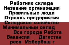 Работник склада › Название организации ­ Правильные люди › Отрасль предприятия ­ Складское хозяйство › Минимальный оклад ­ 29 000 - Все города Работа » Вакансии   . Дагестан респ.,Избербаш г.